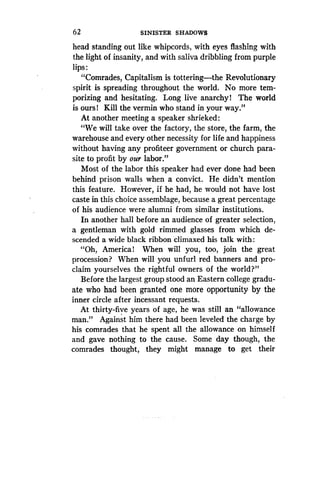 62
	
SINISTER SHADOWS
head standing out like whipcords, with eyes flashing with
the light of insanity, and with saliva dribbling from purple
lips
"Comrades, Capitalism is tottering-the Revolutionary
spirit is spreading throughout the world . No more tem-
porizing and hesitating. Long live anarchy! The world
is ours! Kill the vermin who stand in your way."
At another meeting a speaker shrieked :
"We will take over the factory, the store, the farm, the
warehouse and every other necessity for life and happiness
without having any profiteer government or church para-
site to profit by our labor."
Most of the labor this speaker had ever done had been
behind prison walls when a convict . He didn't mention
this feature . However, if he had, he would not have lost
caste in this choice assemblage, because a great percentage
of his audience were alumni from similar institutions.
In another hall before an audience of greater selection,
a gentleman with gold rimmed glasses from which de-
scended a wide black ribbon climaxed his talk with :
"Oh, America! When will you, too, join the great
procession? When will you unfurl red banners and pro-
claim yourselves the rightful owners of the world?"
Before the largest group stood an Eastern college gradu-
ate who had been granted one more opportunity by the
inner circle after incessant requests.
At thirty-five years of age, he was still an "allowance
man." Against him there had been leveled the charge by
his comrades that he spent all the allowance on himself
and gave nothing to the cause . Some day though, the
comrades thought, they might manage to get their
 