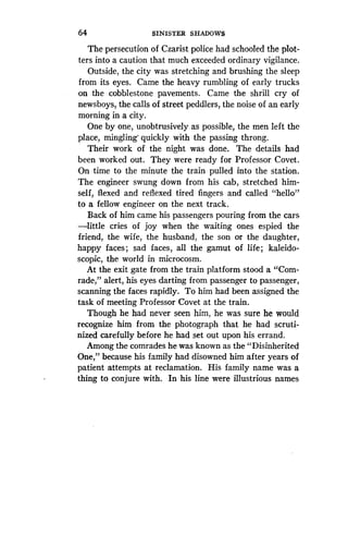 64
	
SINISTER SHADOWS
The persecution of Czarist police had schooled the plot-
ters into a caution that much exceeded ordinary vigilance.
Outside, the city was stretching and brushing the sleep
from its eyes. Came the heavy rumbling of early trucks
on the cobblestone pavements . Came the shrill cry of
newsboys, the calls of street peddlers, the noise of an early
morning in a city .
One by one, unobtrusively as possible, the men left the
place, mingling' quickly with the passing throng .
Their work of the night was done . The details had
been worked out. They were ready for Professor Covet .
On time to the minute the train pulled into the station.
The engineer swung down from his cab, stretched him-
self, flexed and reflexed tired fingers and called "hello"
to a fellow engineer on the next track .
Back of him came his passengers pouring from the cars
-little cries of joy when the waiting ones espied the
friend, the wife, the husband, the son or the daughter,
happy faces ; sad faces, all the gamut of life ; kaleido-
scopic, the world in microcosm.
At the exit gate from the train platform stood a "Com-
rade," alert, his eyes darting from passenger to passenger,
scanning the faces rapidly. To him had been assigned the
task of meeting Professor Covet at the train.
Though he had never seen him, he was sure he would
recognize him from the photograph that he had scruti-
nized carefully before he had set out upon his errand.
Among the comrades he was known as the "Disinherited
One," because his family had disowned him after years of
patient attempts at reclamation . His family name was a
thing to conjure with. In his line were illustrious names
 