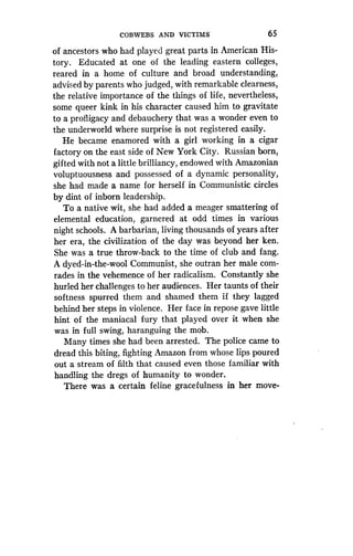 COBWEBS AND VICTIMS
	
65
of ancestors who had played great parts in American His-
tory. Educated at one of the leading eastern colleges,
reared in a home of culture and broad understanding,
advised by parents who judged, with remarkable clearness,
the relative importance of the things of life, nevertheless,
some queer kink in his character caused him to gravitate
to a profligacy and debauchery that was a wonder even to
the underworld where surprise is not registered easily.
He became enamored with a girl working in a cigar
factory on the east side of New York City . Russian born,
gifted with not a little brilliancy, endowed with Amazonian
voluptuousness and possessed of a dynamic personality,
she had made a name for herself in Communistic circles
by dint of inborn leadership .
To a native wit, she had added a meager smattering of
elemental education, garnered at odd times in various
night schools. A barbarian, living thousands of years after
her era, the civilization of the day was beyond her ken.
She was a true throw-back to the time of club and fang .
A dyed-in-the-wool Communist, she outran her male com-
rades in the vehemence of her radicalism . Constantly she
hurled her challenges to her audiences . Her taunts of their
softness spurred them and shamed them if they lagged
behind her steps in violence . Her face in repose gave little
hint of the maniacal fury that played over it when she
was in full swing, haranguing the mob .
Many times she had been arrested . The police came to
dread this biting, fighting Amazon from whose lips poured
out a stream of filth that caused even those familiar with
handling the dregs of humanity to wonder.
There was a certain feline gracefulness in her move-
 