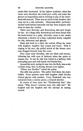 66
	
SINISTER SHADOWS
ments that fascinated. In her lighter moments, when her
claws were sheathed, she could purr softly and make her
glances as languishing and as enticing as any of the sister-
hood who hunted. There was no mirth in her laughter that
rang out in a rich contralto . Glistening-white, perfectly-
formed teeth behind naturally red lips were magnets that
drew to them her victims .
There were Kornsky and Rottenberg who had fought
for her. In a dingy alley Rottenberg had been found with
his head beaten to a pulp. Kornsky came to her weeks
afterward, a shadow of a man, a physical wreck, crippled
for life, deformed and ghastly .
Back and forth in a chair she rocked, filling the room
with laughter, laughter that singed and burnt. With it
ringing in his ears, the pitiful wreck of the former cave
man dragged himself from the room .
Next came surly Borodon, who sat silent and morose,
following her with eyes of jealousy when she spoke to
anyone else. It was he who was found in a hallway with
protruding eyes and with hands tied behind him .
Around his neck, eating its way into his flesh, was a wet
rawhide strap, that, in drying, became ever tighter .
"Where was Rosika?" asked the police .
The alibi was perfect. The police filed down the stairs
baffled. From upstairs came wild laughter while Rosika
clinked glasses with another. Came Brakehoff who was
reclaimed from a watery grave, a bloated derelict .
In course of time came the "Disinherited One" who
asked, "Why doesn't someone tame this wild cat?" He
laughed and she laughed and the attempt at taming
started.
 