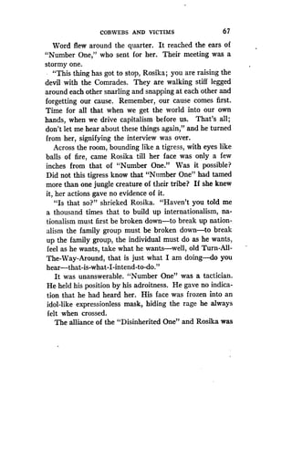 COBWEBS AND VICTIMS
	
67
Word flew around the quarter . It reached the ears of
"Number One," who sent for her . Their meeting was a
stormy one.
"This thing has got to stop, Rosika ; you are raising the
devil with the Comrades. They are walking stiff legged
around each other snarling and snapping at each other and
forgetting our cause. Remember, our cause comes first.
Time for all that when we get the world into our own
hands, when we drive capitalism before us . That's all ;
don't let me hear about these things again," and he turned
from her, signifying the interview was over .
Across the room, bounding like a tigress, with eyes like
balls of fire, came Rosika till her face was only a few
inches from that of "Number One." Was it possible?
Did not this tigress know that "Number One" had tamed
more than one jungle creature of their tribe? If she knew
it, her actions gave no evidence of it .
"Is that so?" shrieked Rosika. "Haven't you told me
a thousand times that to build up internationalism, na-
tionalism must first be broken down-to break up nation-
alism the family group must be broken down-to break
up the family group, the individual must do as he wants,
feel as he wants, take what he wants-well, old Turn-All-
The-Way-Around, that is just what I am doing--do you
hear-that-is-what-I-intend-to-do ."
It was unanswerable . "Number One" was a tactician .
He held his position by his adroitness . He gave no indica-
tion that he had heard her . His face was frozen into an
idol-like expressionless mask, hiding the rage he always
felt when crossed.
The alliance of the "Disinherited One" and Rosika was
 