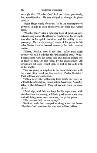 68
	
SINISTER SHADOWS
an angle that "Number One" had not taken, previously,
into consideration. He was obliged to change his plans
quickly.
Victor Hugo wisely observed, "It is the masterpiece of
powerful minds to save themselves by what has ruined
them."
"Number One," with a lightning flash of intuition, per-
ceived a way out of the dilemma . No little of his strength
was due to his quick decisions and his ability to act
promptly. He rarely divulged more of his plans to his
subordinates than he deemed necessary for their consum-
mation.
"Listen, Rosika, here is the plan . After next April
nobody will call Baldridge the `Disinherited One .' Why?
Because next April he comes into one million dollars left
in trust to him, till that time, by his grandfather . All
strings are cut loose from it then. It will be his to do with
as he wants.
"We are going to keep him in our front show case with
the sweet little label on him marked `Parlor Socialist .'
That will fool our customers .
"When we get the unthinking fools inside our store we
will sell them Socialism, Communism, Sovietism, Anarchy.
What is the difference? They all are cut from the same
piece.
"Baldridge, with his stuck-up family reputation, with
his education and money, will look good in our show case
and will bring to us new customers, the parlor pinks .
"We can use their rotten money."
Rosika's brain had stopped working when she heard
"Number One" mention the sum one million dollars.
 