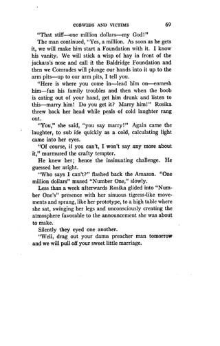 COBWEBS AND VICTIMS
	
69
"That stiff-one million dollars-my God!"
The man continued, "Yes, a million . As soon as he gets
it, we will make him start a Foundation with it . I know
his vanity. We will stick a wisp of hay in front of the
jackass's nose and call it the Baldridge Foundation and
then we Comrades will plunge our hands into it up to the
arm pits-up to our arm pits, I tell you .
"Here is where you come in-lead him on-enmesh
him-fan his family troubles and then when the boob
is eating out of your hand, get him drunk and listen to
this-marry him! Do you get it? Marry him!" Rosika
threw back her head while peals of cold laughter rang
out.
"You," she said, "you say marry!" Again came the
laughter, to sub ide quickly as a cold, calculating light
came into her eyes.
"Of course, if you can't, I won't say any more about
it," murmured the crafty tempter .
He knew her ; hence the insinuating challenge . He
guessed her aright.
"Who says I can't?" flashed back the Amazon . "One
million dollars" mused "Number One," slowly.
Less than a week afterwards Rosika glided into "Num-
ber One's" presence with her sinuous tigress-like move-
ments and sprang, like her prototype, to a high table where
she sat, swinging her legs and unconsciously creating the
atmosphere favorable to the announcement she was about
to make.
Silently they eyed one another.
"Well, drag out your damn preacher man tomorrow
and we will pull off your sweet little marriage .
 