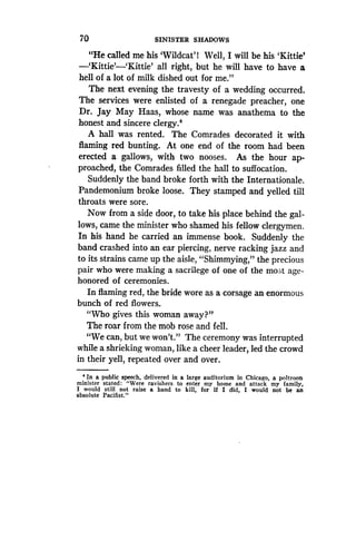 70 SINISTER SHADOWS
"He called me his 'Wildcat' l Well, I will be his 'Kittie'
-`Kittie'-`Kittie' all right, but he will have to have a
hell of a lot of milk dished out for me ."
The next evening the travesty of a wedding occurred .
The services were enlisted of a renegade preacher, one
Dr. Jay May Haas, whose name was anathema to the
honest and sincere clergy.4
A hall was rented. The Comrades decorated it with
flaming red bunting. At one end of the room had been
erected a gallows, with two nooses . As the hour ap-
proached, the Comrades filled the hall to suffocation .
Suddenly the band broke forth with the Internationale .
Pandemonium broke loose. They stamped and yelled till
throats were sore .
Now from a side door, to take his place behind the gal-
lows, came the minister who shamed his fellow clergymen .
In his hand he carried an immense book . Suddenly the
band crashed into an ear piercing, nerve racking jazz and
to its strains came up the aisle, "Shimmying," the precious
pair who were making a sacrilege of one of the most age-
honored of ceremonies .
In flaming red, the bride wore as a corsage an enormous
bunch of red flowers..
"Who gives this woman away?"
The roar from the mob rose and fell.
"We can, but we won't ." The ceremony was interrupted
while a shrieking woman, like a cheer leader, led the crowd
in their yell, repeated over and over .
4 In a public speech, delivered in a large auditorium in Chicago, a poltroon
minister stated : "Were ravishers to enter my home and attack my family,
I would still not raise a hand to kill, for if I did, I would not be an
absolute Pacifist."
 