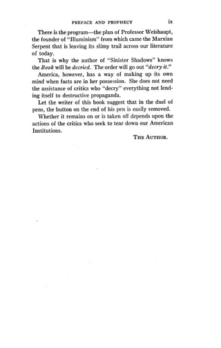 PREFACE AND PROPHECY
	
ix
There is the program-the plan of Professor Weishaupt,
the founder of "Illuminism" from which came the Marxian
Serpent that is leaving its slimy trail across our literature
of today.
That is why the author of "Sinister Shadows" knows
the Book will be decried. The order will go out "decry it."
America, however, has a way of making up its own
mind when facts are in her possession . She does not need
the assistance of critics who "decry" everything not lend-
ing itself to destructive propaganda .
Let the writer of this book suggest that in the duel of
pens, the button on the end of his pen is easily removed .
Whether it remains on or is taken off depends upon the
actions of the critics who seek to tear down our American
Institutions .
THE AUTHOR.
 