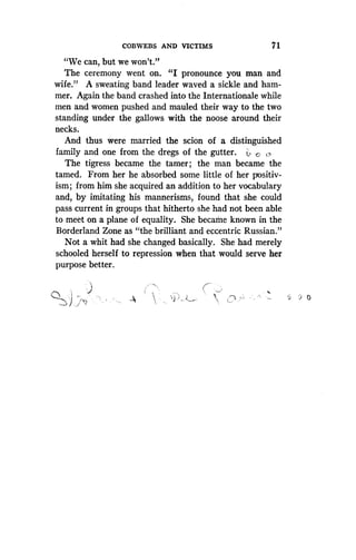 COBWEBS AND VICTIMS
	
7 1
"We can, but we won't."
The ceremony went on. "I pronounce you man and
wife." A sweating band leader waved a sickle and ham-
mer. Again the band crashed into the Internationale while
men and women pushed and mauled their way to the two
standing under the gallows with the noose around their
necks.
And thus were married the scion of a distinguished
family and one from the dregs of the gutter. L. C ,
The tigress became the tamer; the man became the
tamed. From her he absorbed some little of her positiv-
ism ; from him she acquired an addition to her vocabulary
and, by imitating his mannerisms, found that she could
pass current in groups that hitherto she had not been able
to meet on a plane of equality. She became known in the
Borderland Zone as "the brilliant and eccentric Russian."
Not a whit had she changed basically . She had merely
schooled herself to repression when that would serve her
purpose better .
0
 