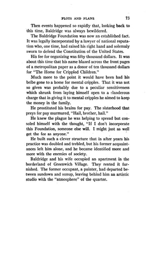 PLOTS AND PLANS
	
73
Then events happened so rapidly that, looking back to
this time, Baldridge was always bewildered.
The Baldridge Foundation was now an established fact .
It was legally incorporated by a lawyer of national reputa-
tion who, one time, had raised his right hand and solemnly
sworn to defend the Constitution of the United States.
His fee for organizing was fifty thousand dollars . It was
about this time that his name blazed across the front pages
of a metropolitan paper as a donor of ten thousand dollars
for "The Home for Crippled Children."
Much more to the point it would have been had his
bribe gone to a home for mental cripples . That it was not
so given was probably due to a peculiar sensitiveness
which shrunk from laying himself open to a slanderous
charge that in giving it to mental cripples he aimed to keep
the money in the family.
He prostituted his brains for pay. The sisterhood that
preys for pay murmured, "Hail, brother, hail ."
He knew the plague he was helping to spread but con-
soled himself with the thought, "If I don't incorporate
this Foundation, someone else will . I might just as well
get the fee as anyone ."
He built such a clever structure that in after years his
practice was doubled and trebled, but his former acquaint-
ances left him alone, and he became identified more and
more with the enemies of society .
Baldridge and his wife occupied an apartment in the
borderland of Greenwich Village . They rented it fur-
nished. The former occupant, a painter, had departed be-
tween sundown and sunup, leaving behind him an artistic
studio with the "atmosphere" of the quarter .
 