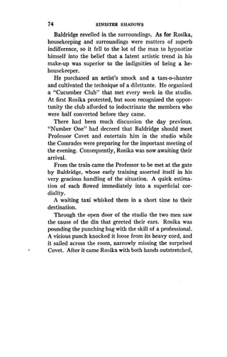 74
	
SINISTER SHADOWS
Baldridge revelled in the surroundings . As for Rosika,
housekeeping and surroundings were matters of superb
indifference, so it fell to the lot of the man to hypnotize
himself into the belief that a latent artistic trend in his
make-up was superior to the indignities of being a he-
housekeeper.
He purchased an artist's smock and a tam-o-shanter
and cultivated the technique of a dilettante . He organized
a "Cucumber Club" that met every week in the studio .
At first Rosika protested, but soon recognized the oppor-
tunity the club afforded to indoctrinate the members who
were half converted before they came.
There had been much discussion the day previous.
"Number One" had decreed that Baldridge should meet
Professor Covet and entertain him in the studio while
the Comrades were preparing for the important meeting of
the evening. Consequently, Rosika was now awaiting their
arrival.
From the train came the Professor to be met at the gate
by Baldridge, whose early training asserted itself in his
very gracious handling of the situation. A quick estima-
tion of each flowed immediately into a superficial cor-
diality.
A waiting taxi whisked them in a short time to their
destination.
Through the open door of the studio the two men saw
the cause of the din that greeted their ears . Rosika was
pounding the punching bag with the skill of a professional.
A vicious punch knocked it loose from its heavy cord, and
it sailed across the room, narrowly missing the surprised
Covet. After it came Rosika with both hands outstretched,
 