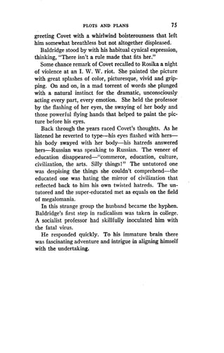 PLOTS AND PLANS
	
75
greeting Covet with a whirlwind boisterousness that left
him somewhat breathless but not altogether displeased.
Baldridge stood by with his habitual cynical expression,
thinking, "There isn't a rule made that fits her ."
Some chance remark of Covet recalled to Rosika a night
of violence at an I. W. W. riot. She painted the picture
with great splashes of color, picturesque, vivid and grip-
ping. On and on, in a mad torrent of words she plunged
with a natural instinct for the dramatic, unconsciously
acting every part, every emotion. She held the professor
by the flashing of her eyes, the swaying of her body and
those powerful flying hands that helped to paint the pic-
ture before his eyes.
Back through the years raced Covet's thoughts . As he
listened he reverted to type-his eyes flashed with hers-
his body swayed with her body-his hatreds answered
hers-Russian was speaking to Russian . The veneer of
education disappeared-"commerce, education, culture,
civilization, the arts. Silly things!" The untutored one
was despising the things she couldn't comprehend-the
educated one was hating the mirror of civilization that
reflected back to him his own twisted hatreds. The un-
tutored and the super-educated met as equals on the field
of megalomania .
In this strange group the husband became the hyphen .
Baldridge's first step in radicalism was taken in college .
A socialist professor had skillfully inoculated him with
the fatal virus .
He responded quickly . To his immature brain there
was fascinating adventure and intrigue in aligning himself
with the undertaking.
 