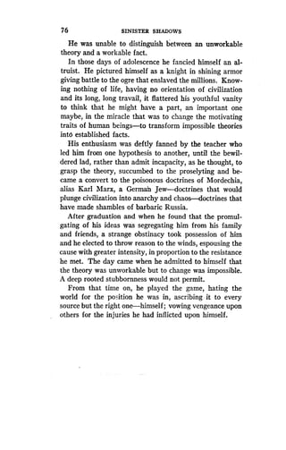 76
	
SINISTER SHADOWS
He was unable to distinguish between an unworkable
theory and a workable fact.
In those days of adolescence he fancied himself an al-
truist. He pictured himself as a knight in shining armor
giving battle to the ogre that enslaved the millions . Know-
ing nothing of life, having no orientation of civilization
and its long, long travail, it flattered his youthful vanity
to think that he might have a part, an important one
maybe, in the miracle that was to change the motivating
traits of human beings-to transform impossible theories
into established facts.
His enthusiasm was deftly fanned by the teacher who
led him from one hypothesis to another, until the bewil-
dered lad, rather than admit incapacity, as he thought, to
grasp the theory, succumbed to the proselyting and be-
came a convert to the poisonous doctrines of Mordechia,
alias Karl Marx, a German Jew-doctrines that would
plunge civilization into anarchy and chaos-doctrines that
have made shambles of barbaric Russia.
After graduation and when he found that the promul-
gating of his ideas was segregating him from his family
and friends, a strange obstinacy took possession of him
and he elected to throw reason to the winds, espousing the
cause with greater intensity, in proportion to the resistance
he met. The day came when he admitted to himself that
the theory was unworkable but to change was impossible .
A deep rooted stubbornness would not permit .
From that time on, he played the game, hating the
world for the position he was in, ascribing it to every
source but the right one-himself ; vowing vengeance upon
others for the injuries he had inflicted upon himself .
 