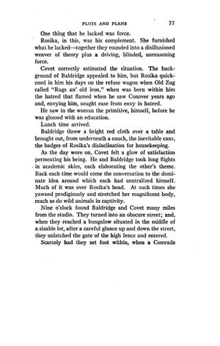 PLOTS AND PLANS
	
7 7
One thing that he lacked was force .
Rosika, in this, was his complement . She furnished
what he lacked-together they rounded into a disillusioned
weaver of theory plus a driving, blinded, unreasoning
force.
Covet correctly estimated the situation . The back-
ground of Baldridge appealed to him, but Rosika quick-
ened in him his days on the refuse wagon when Old Zug
called "Rags an' old iron," when was born within him
the hatred that flamed when he saw Conover years ago
and, envying him, sought ease from envy in hatred .
He saw in the woman the primitive, himself, before he
was glossed with an education.
Lunch time arrived .
Baldridge threw a bright red cloth over a table and
brought out, from underneath a couch, the inevitable cans,
the badges of Rosika's disinclination for housekeeping .
As the day wore on, Covet felt a glow of satisfaction
permeating his being. He and .Baldridge took long flights
in academic skies, each elaborating the other's theme.
Back each time would come the conversation to the domi-
nate idea around which each had centralized himself .
Much of it was over Rosika's head . At such times she
yawned prodigiously and stretched her magnificent body,
much as do wild animals in captivity .
Nine o'clock found Baldridge and Covet many miles
from the studio . They turned into an obscure street ; and,
when they reached a bungalow situated in the middle of
a sizable lot, after a careful glance up and down the street,
they unlatched the gate of the high fence and entered.
Scarcely had they set foot within, when a Comrade
 