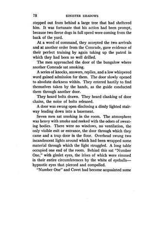 78
	
SINISTER SHADOWS
stepped out from behind a large tree that had sheltered
him. It was fortunate that his action had been prompt,
because two fierce dogs in full speed were coming from the
back of the yard.
At a word of command, they accepted the two arrivals
and at another order from the Comrade, gave evidence of
their perfect training by again taking up the patrol in
which they had been so well drilled .
The men approached the door of the bungalow where
another Comrade sat smoking.
A series of knocks, answers, replies, and a low whispered
word gained admission for them . The door slowly opened
to absolute darkness within . They entered hastily to find
themselves taken by the hands, as the guide conducted
them through another door.
They heard bolts drawn . They heard clanking of door
chains, the noise of bolts released.
A door was swung open disclosing a dimly lighted stair-
way leading down into a basement .
Seven men sat smoking in the room . The atmosphere
was heavy with smoke and reeked with the odors of sweat-
ing bodies. There were no windows, no ventilation, the
only visible exit or entrance, the door through which they
came and a trap door in the floor . Overhead swung two
incandescent lights around which had been wrapped some
material through which the light struggled. A long table
occupied one end of the room. Behind this sat "Number
One," with gimlet eyes, the irises of which were rimmed
in their entire circumferences by the white of eyeballs-
hypnotic eyes that pierced and compelled.
"Number One" and Covet had become acquainted some
 