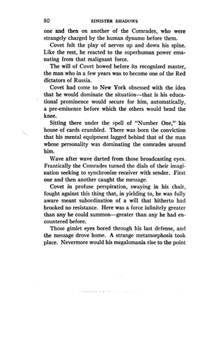 80
	
SINISTER SHADOWS
one and then on another of the Comrades, who were
strangely charged by the human dynamo before them.
Covet felt the play of nerves up and . down his spine.
Like the rest, he reacted to the superhuman power ema-
nating from that malignant force .
The will of Covet bowed before its recognized master,
the man who in a few years was to become one of the Red
dictators of Russia.
Covet had come to New York obsessed with the idea
that he would dominate the situation-that is his educa-
tional prominence would secure for him, automatically,
a pre-eminence before which the others would bend the
knee.
Sitting there under the spell of "Number One," his
house of cards crumbled. There was born the conviction
that his mental equipment lagged behind that of the man
whose personality was dominating the comrades around
him.
Wave after wave darted from those broadcasting eyes .
Frantically the Comrades turned the dials of their imagi-
nation seeking to synchronize receiver with sender . First
one and then another caught the message .
Covet in profuse perspiration, swaying in his chair,
fought against this thing that, in yielding to, he was fully
aware meant subordination of a will that hitherto had
brooked no resistance. Here was a force infinitely greater
than any he could summon-greater than any he had en-
countered before.
Those gimlet eyes bored through his last defense, and
the message drove home. A strange metamorphosis took
place. Nevermore would his megalomania rise to the point
 