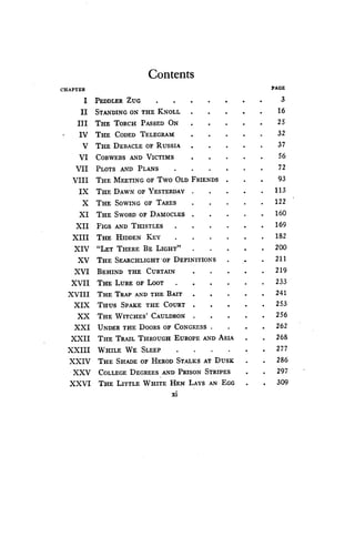 Contents
xi
CHAPTER PAGE
I PEDDLER ZUG 3
II STANDING ON THE KNOLL 16
III THE TORCH PASSED ON 25
IV THE CODED TELEGRAM 32
V THE DEBACLE OF RUSSIA 37
VI COBWEBS AND VICTIMS 56
VII PLOTS AND PLANS 72
VIII THE MEETING OF Two OLD FRIENDS 93
IX THE DAWN OF YESTERDAY 113
X THE SOWING OF TARES 122
XI THE SWORD or DAMOCLES 160
XII FIGS AND THISTLES 169
XIII THE HIDDEN KEY 182
XIV "LET THERE BE LIGHT" 200
XV THE SEARCHLIGHT -OF DEFINITIONS 211
XVI BEHIND THE CURTAIN 219
XVII THE LURE OF LOOT 233
XVIII THE TRAP AND THE BAIT 241
XIX THUS SPAKE THE COURT 253
XX THE WITCHES' CAULDRON
	
. 256
XXI UNDER THE DOORS OF CONGRESS 262
XXII THE TRAIL THROUGH EUROPE AND ASIA 268
XXIII WHILE WE SLEEP 277
XXIV THE SHADE OF HEROD STALKS AT DUSK 286
XXV COLLEGE DEGREES AND PRISON STRIPES 297
XXVI THE LITTLE WHITE HEN LAYS AN EGG 309
 