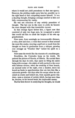 PLOTS AND PLANS
	
8 1
where it would not yield precedence to that one agency .
However, his yielding might carry him far, possibly up to
the right'hand of that compelling master himself. It was
a dazzling thought, bringing a strange comfort to him and
fully compensating his vanity .
He was not conscious of any orderly procedure of
thought. The last one in the room to yield, he became
the most charged with that irresistible current.
In that strange figure before him, a figure now that
consisted of only two huge eyes, he recognized a power
that would aid him to climb the heights of his own ag-
grandizement.
Now came, from seemingly an immeasurable distance,
a voice, slow and clear ; a voice that seemed to float around
the room like smoke, weaving a spell not so much from the
thought as from its graduation from a whisper, growing
ever stronger as "Number One" lashed his spirit to a
frenzy.
Now came the words like the staccato of a machine gun .
Breathless, the Comrades hung on his words . He
painted the picture of Russia, of Siberia . He carried them
through his days in exile, days spent in filling his entire
being with revenge-his nights of exile packed to the cover
with hideous dreams, when the creaking of floor boards,
an unusual noise of the night, even a shadow, drove his
keyed-up brain to apprehensions that ate into him like a
cancerous growth-his days after his escape when he sub-
sisted on crusts and looked out, from squalid garret win-
dows, upon a stratum of society which, having more than
he, became, to his heated brain, his implacable enemy .
Had he been honest in analyzing his thoughts, he would
 