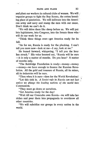 PLOTS AND PLANS
	
83
and plant our workers in cultural clubs of women . We will
organize groups to fight the Boy Scouts, the rotten breed-
ing place of patriotism . We will infiltrate into the Ameri-
can army and navy and stamp the men with our cause.
Don't think we can't do it .
"We will drive them like sheep before us . We will put
into legislatures, into Congress, into the Senate those who
will do our work for us.
"Think these things over-get America ready for its
fall.
"As for me, Russia is ready for the plucking . I can't
tell you more now-look at me-I say, look at me ."
He leaned forward, whispering, "I tell you the hour
has struck." His voice boomed out, "Russia will be ours
-it is only a matter of months. Do you hear? A matter
of months only.
"The Baldridge Foundation is ready-money-money
-money-we have enough to finance the Russian Revo-
lution. All the gold and treasure of Russia, all its mines,
all its industries will be ours.
"Then when it is ours-then for the World Revolution)
"Let this sink in. A Soviet rule in Russia can not last
unless we plunge the leading nations of the world into,
Communism.
"They must go down or ourselves.
"Get America ready for the day l
"Wait till our Comrades own Russia-we will take her
riches and pour them into propaganda to overthrow all
other countries .
"We will subsidize our groups in every nation in the
world.
 