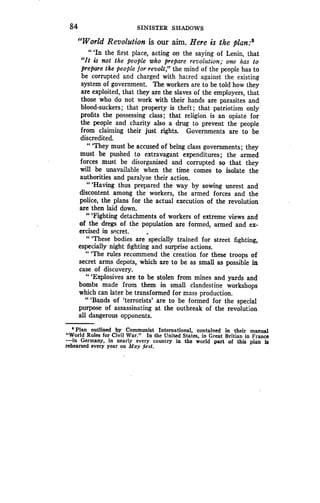84 SINISTER SHADOWS
"World Revolution is our aim. Here is the plan :
" `In the first place, acting on the saying of Lenin, that
"It is not the people who prepare revolution; one has to
prepare the people for revolt," the mind of the people has to
be corrupted and charged with hatred against the existing
system of government . The workers are to be told how they
are exploited, that they are the slaves of the employers, that
those who do not work with their hands are parasites and
blood-suckers ; that property is theft ; that patriotism only
profits the possessing class ; that religion is an opiate for
the people and charity also a drug to prevent the people
from claiming their just rights. Governments are to be
discredited.
"'They must be accused of being class governments ; they
must be pushed to extravagant expenditures ; the armed
forces must be disorganized and corrupted so that they
will be unavailable when the time comes to isolate the
authorities and paralyze their action .
"'Having thus prepared the way by sowing unrest and
discontent among the workers, the armed forces and the
police, the plans for the actual execution of the revolution
are then laid down.
"'Fighting detachments of workers of extreme views and
of the dregs of the population are formed, armed and ex-
ercised in secret.
" `These bodies are specially trained for street fighting,
especially night fighting and surprise actions .
" `The rules recommend the creation for these troops of
secret arms depots, which are to be as small as possible in
case of discovery.
"'Explosives are to be stolen from mines and yards and
bombs made from them in small clandestine workshops
which can later be transformed for mass production .
" `Bands of `terrorists' are to be formed for the special
purpose of assassinating at the outbreak of the revolution
all dangerous opponents.
`Plan outlined by Communist International, contained in their manual
"World Rules for Civil War." In the United States, in Great Britian in France
-in Germany, in nearly every country in the world part of this plan is
rehearsed every year on May first.
 