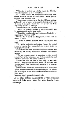 PLOTS AND PLANS
	
85
"'When the revolution has actually begun, the following
detailed programme is to be carried out .
" `1. Action against the bourgeoisie-terrify the bour-
geoisie by mass descent into the streets . Posts, patrols,
machine guns, armoured cars .
"'Suppress the newspapers so that he will know nothing,
and deprive him of money by closing the hanks ; deprive him
of means of transport-motor cars-and prevent him from
organizing-control of meetings .
" `Nationalize banks, factories, private houses .
"'Assure the necessary money by seizing the banks and
by levies on public and private funds.
"'Establish a popular police and justice, regulate traffic by
requiring an "identity card ."
"'From this moment the bourgeoisie should have no
chance of escape.
" `Control of private arms-a pretext for searches and
fines .
" `2. Action against the authorities . Isolate the central
power by seizing the communications ; posts, telephone,
telegraphs, transport .
"'Isolate in the same way the subordinate organs ; the
provinces ; the military commands ; suppress troublesome
persons.
"'Set up a soviet power in opposition to the formed
power wherever the movement has obvious superiority, and
only then overthrow the former authorities.
"'From the point of view of the army, do not seek
conflicts. Isolate the commands, isolate the barracks, pre-
vent the chiefs from reaching their posts so as to paralyze
the whole.
"Try to obtain defections ; first isolate them in constituted
groups, and regroup them at once to show that the revolu-
tion is supported by the army-make use of these to entice
other units.' "
"Number One" paused dramatically.
On the edges of their chairs sat the brothers with mus-
cles tensed. Like hungry dogs they were literally licking
their chops.
 