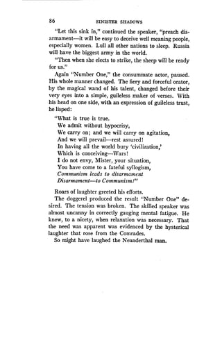 86
	
SINISTER SHADOWS
"Let this sink in," continued the speaker, "preach dis-
armament-it will be easy to deceive well meaning people,
especially women. Lull all other nations to sleep . Russia
will have the biggest army in the world .
"Then when she elects to strike, the sheep will be ready
for us."
Again "Number One," the consummate actor, paused.
His whole manner changed. The fiery and forceful orator,
by the magical wand of his talent, changed before their
very eyes into a simple, guileless maker. of verses. With
his head on one side, with an expression of guileless trust,
he lisped :
"What is true is true .
We admit without hypocrisy,
We carry on ; and we will carry on agitation,
And we will prevail-rest assured!
In having all the world bury `civilization,'
Which is conceiving-Wars!
I do not envy, Mister, your situation,
You have come to a fateful syllogism,
Communism leads to disarmament
Disarmament-to Communism!"
Roars of laughter greeted his efforts .
The doggerel produced the result "Number One" de-
sired. The tension was broken . The skilled speaker was
almost uncanny in correctly gauging mental fatigue . He
knew, to a nicety, when relaxation was necessary . That
the need was apparent was evidenced by the hysterical
laughter that rose from the Comrades .
So might have laughed the Neanderthal man .
 