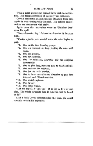 PLOTS AND PLANS
	
8 7
With a quick gesture he herded them back to serious-
ness. His facial expression of intensity was sufficient .
Covet's scholastic attainments had sloughed from him .
Again he was running with the pack . His actions and re-
actions ran concurrent with theirs .
Again came that marvelous voice as "Number One"
wove his spell.
"Comrades-the key! Memorize this-let it be your
bible.
"Twelve apostles are needed when the idea begins to
grip.
"1 . One on the idea forming groups.
"2 . One on research to keep feeding the idea with
f acts.
"3 . One for women.
"4. One for students.
"5 . One for ministers, churches and the religious
community.
"6 . One to give beef, iron and port to tired radicals .
"7. One teacher for teachers.
"8. One for the social worker.
"9. One to insert the idea and direction o f goal into
Liberals and Liberal weeklies .
"10. One social engineer.
"11 . One farmer.
"12 . One labor leader.
"Let me repeat it-get this 1 It is the A B C of our
plan. The whole structure here in America will be based
on it."
Like a flash Covet comprehended the plan . He could
scarcely restrain his eagerness .
 