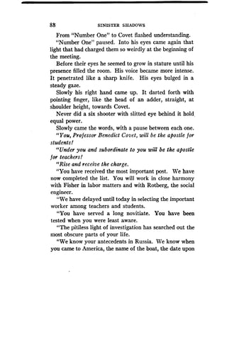 88
	
SINISTER SHADOWS
From "Number One" to Covet flashed understanding .
"Number One" paused. Into his eyes came again that
light that had charged them so weirdly at the beginning of
the meeting.
Before their eyes he seemed to grow in stature until his
presence filled the room . His voice became more intense.
It penetrated like a sharp knife . His eyes bulged in a
steady gaze.
Slowly his right hand came up . It darted forth with
pointing finger, like the head of an adder, straight, at
shoulder height, towards Covet.
Never did a six shooter with slitted eye behind it hold.
equal power.
Slowly came the words, with a pause between each one .
"You, Professor Benedict Covet, will be the apostle for
students!
"Under you and subordinate to you will be the apostle
for teachers!
"Rise and receive the charge .
"You have received the most important post. We have
now completed the list. You will work in close harmony
with Fisher in labor matters and with Rotberg, the social
engineer.
"We have delayed until today in selecting the important
worker among teachers and students .
"You have served a long novitiate . You have been
tested when you were least aware .
"The pitiless light of investigation has searched out the
most obscure parts of your life.
"We know your antecedents in Russia. We know when
you came to America, the name of the boat, the date upon
 