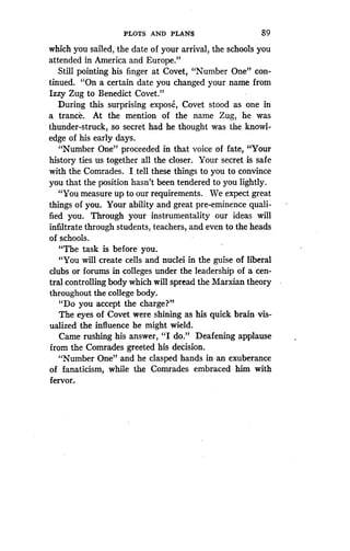 PLOTS AND PLANS
	
89
which you sailed, the date of your arrival, the schools you
attended in America and Europe ."
Still pointing his finger at Covet, "Number One" con-
tinued. "On a certain date you changed your name from
Izzy Zug to Benedict Covet ."
During this surprising expose, Covet stood as one in
a trance. At the mention of the name Zug, he was
thunder-struck, so secret had he thought was the knowl-
edge of his early days .
"Number One" proceeded in that voice of fate, "Your
history ties us together all the closer . Your secret is safe
with the Comrades. I tell these things to you to convince
you that the position hasn't been tendered to you lightly .
"You measure up to our requirements . We expect great
things of you . Your ability and great pre-eminence quali-
fied you. Through your instrumentality our ideas will
infiltrate through students, teachers, and even to the heads
of schools.
"The task is before you .
"You will create cells and nuclei in the guise of liberal
clubs or forums in colleges under the leadership of a cen-
tral controlling body which will spread the Marxian theory
throughout the college body .
"Do you accept the charge?"
The eyes of Covet were shining as his quick brain vis-
ualized the influence he might wield.
Came rushing his answer, "I do." Deafening applause
from the Comrades greeted his decision .
"Number One" and he clasped hands in-an exuberance
of fanaticism, while the Comrades embraced him with
fervor.
 