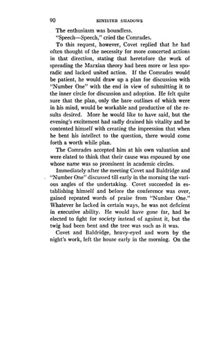 90
	
SINISTER SHADOWS
The enthusiasm was boundless .
"Speech-Speech," cried the Comrades .
To this request, however, Covet replied that he had
often thought of the necessity for more concerted actions
in that direction, stating that heretofore the work of
spreading the Marxian theory had been more or less spo-
radic and lacked united action. If the Comrades would
be patient, he would draw up a plan for discussion with
"Number One" with the end in view of submitting it to
the inner circle for discussion and adoption . He felt quite
sure that the plan, only the bare outlines of which were
in his mind, would be workable and productive of the re-
sults desired. More he would like to have said, but the
evening's excitement had sadly drained his vitality and he
contented himself with creating the impression that when
he bent his intellect to the question, there would come
forth a worth while plan .
The Comrades accepted him at his own valuation and
were elated to think that their cause was espoused by one
whose name was so prominent in academic circles .
Immediately after the meeting Covet and Baldridge and
"Number One" discussed till early in the morning the vari-
ous angles of the undertaking. Covet succeeded in es-
tablishing himself and before the conference was over,
gained repeated words of praise from "Number One ."
Whatever he lacked in certain ways, he was not deficient
in executive ability. He would have gone far, had he
elected to fight for society instead of against it, but the
twig had been bent and the tree was such as it was .
Covet and Baldridge, heavy-eyed and worn by the
night's work, left the house early in the morning . On the
 