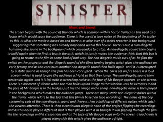 Music and Sound:
The trailer begins with the sound of thunder which is common within horror trailers as this used as a
factor which would scare the audience. There is the use of a tape noise at the beginning of the trailer
as this is what the movie is based on and there is a voice over of a news reporter in the background
suggesting that something has already happened within this house. There is also a non-diegetic
humming like sound in the background which crescendos to a stop. A non-diegetic sound then begins
to build again when he finds a box in the attic which instantly makes the audience think that this box is
going to relate to the film in some kind of bad way. The non-diegetic music cuts of as he flips the
switch on the projector and the diegetic sound of the films turning begins which gives the audience an
eerie feeling and as this continues another non-diegetic sound then build again until it is interrupted
by a static sound as though the film has been corrupted. When the car is set on fire there is a loud
scream which is used to give the audience a fright so that they jump. The non-diegetic sound then
crescendos again and it is left with a screeching noise as the face of Mr Boogie appears on the screen.
There is a moment of silence when the man holds up an image to the window until he removes it and
the face of Mr Boogie is in the hedges just like the image and a sharp non-diegetic noise is then played
in the background which makes the audience jump. There are many static non-diegetic noises within
the trailer which relate to the fact that this film is based on tape recordings. The noise of the boy
screaming cuts of the non-diegetic sound and there is then a build up of different noises which catch
the viewers attention. There is then a continuous diegetic noise of the project flipping the recordings
and as this noise plays a different shot is then played with it as though it was flipping through the film
like the recordings until it crescendos and as the face of Mr Boogie pops onto the screen a loud crash is
played along side this which gives the audience a fright.
 