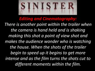 Editing and Cinematography:
There is another point within the trailer when
the camera is hand held and is shaking
making this shot a point of view shot and
makes the audience wonder who is watching
the house. When the shots of the trailer
begin to speed up it begins to get more
intense and as the film turns the shots cut to
different moments within the film.
 