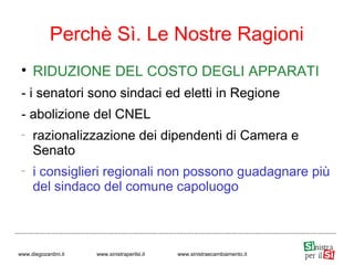 
RIDUZIONE DEL COSTO DEGLI APPARATI
- i senatori sono sindaci ed eletti in Regione
- abolizione del CNEL
−
razionalizzazione dei dipendenti di Camera e
Senato
−
i consiglieri regionali non possono guadagnare più
del sindaco del comune capoluogo
Perchè Sì. Le Nostre Ragioni
www.diegozardini.it www.sinistraperilsi.it www.sinistraecambiamento.it
 
