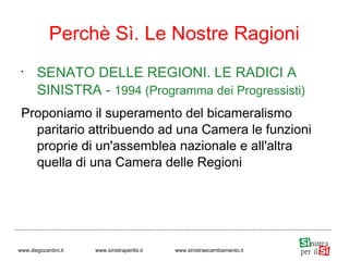 •
SENATO DELLE REGIONI. LE RADICI A
SINISTRA - 1994 (Programma dei Progressisti)
Proponiamo il superamento del bicameralismo
paritario attribuendo ad una Camera le funzioni
proprie di un'assemblea nazionale e all'altra
quella di una Camera delle Regioni
Perchè Sì. Le Nostre Ragioni
www.diegozardini.it www.sinistraperilsi.it www.sinistraecambiamento.it
 