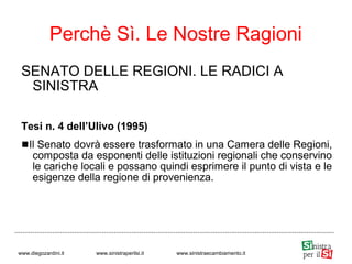 SENATO DELLE REGIONI. LE RADICI A
SINISTRA
Tesi n. 4 dell’Ulivo (1995)
Il Senato dovrà essere trasformato in una Camera delle Regioni,
composta da esponenti delle istituzioni regionali che conservino
le cariche locali e possano quindi esprimere il punto di vista e le
esigenze della regione di provenienza.
Perchè Sì. Le Nostre Ragioni
www.diegozardini.it www.sinistraperilsi.it www.sinistraecambiamento.it
 
