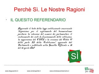 •
IL QUESITO REFERENDARIO
Perchè Sì. Le Nostre Ragioni
www.diegozardini.it www.sinistraperilsi.it www.sinistraecambiamento.it
Approvate il testo della legge costituzionale concernente
"disposizioni per il superamento del bicameralismo
paritario, la riduzione del numero dei parlamentari, il
contenimento dei costi di funzionamento delle istituzioni,
la soppressione del CNEL e la revisione del Titolo V
della parte II della Costituzione", approvato dal
Parlamento e pubblicato nella Gazzetta Ufficiale n. 88
del 15 aprile 2016?
SÌ
 