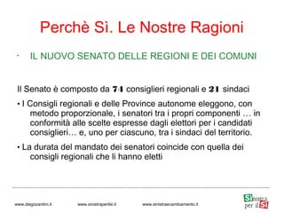 •
IL NUOVO SENATO DELLE REGIONI E DEI COMUNI
Il Senato è composto da 74 consiglieri regionali e 21 sindaci
• I Consigli regionali e delle Province autonome eleggono, con
metodo proporzionale, i senatori tra i propri componenti … in
conformità alle scelte espresse dagli elettori per i candidati
consiglieri… e, uno per ciascuno, tra i sindaci del territorio.
• La durata del mandato dei senatori coincide con quella dei
consigli regionali che li hanno eletti
Perchè Sì. Le Nostre Ragioni
www.diegozardini.it www.sinistraperilsi.it www.sinistraecambiamento.it
 