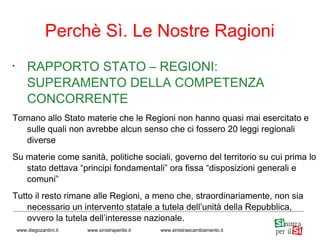 •
RAPPORTO STATO – REGIONI:
SUPERAMENTO DELLA COMPETENZA
CONCORRENTE
Tornano allo Stato materie che le Regioni non hanno quasi mai esercitato e
sulle quali non avrebbe alcun senso che ci fossero 20 leggi regionali
diverse
Su materie come sanità, politiche sociali, governo del territorio su cui prima lo
stato dettava “principi fondamentali” ora fissa “disposizioni generali e
comuni”
Tutto il resto rimane alle Regioni, a meno che, straordinariamente, non sia
necessario un intervento statale a tutela dell’unità della Repubblica,
ovvero la tutela dell’interesse nazionale.
Perchè Sì. Le Nostre Ragioni
www.diegozardini.it www.sinistraperilsi.it www.sinistraecambiamento.it
 