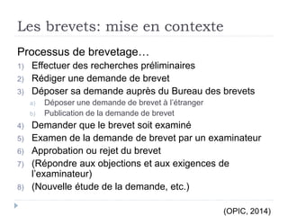 Les brevets: mise en contexte
Processus de brevetage…
1) Effectuer des recherches préliminaires
2) Rédiger une demande de brevet
3) Déposer sa demande auprès du Bureau des brevets
a) Déposer une demande de brevet à l’étranger
b) Publication de la demande de brevet
4) Demander que le brevet soit examiné
5) Examen de la demande de brevet par un examinateur
6) Approbation ou rejet du brevet
7) (Répondre aux objections et aux exigences de
l’examinateur)
8) (Nouvelle étude de la demande, etc.)
(OPIC, 2014)
 