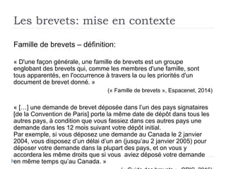 Les brevets: mise en contexte
Famille de brevets – définition:
« D'une façon générale, une famille de brevets est un groupe
englobant des brevets qui, comme les membres d'une famille, sont
tous apparentés, en l'occurrence à travers la ou les priorités d'un
document de brevet donné. »
(« Famille de brevets », Espacenet, 2014)
« […] une demande de brevet déposée dans l’un des pays signataires
[de la Convention de Paris] porte la même date de dépôt dans tous les
autres pays, à condition que vous fassiez dans ces autres pays une
demande dans les 12 mois suivant votre dépôt initial.
Par exemple, si vous déposez une demande au Canada le 2 janvier
2004, vous disposez d’un délai d’un an (jusqu’au 2 janvier 2005) pour
déposer votre demande dans la plupart des pays, et on vous y
accordera les même droits que si vous aviez déposé votre demande
en même temps qu’au Canada. »
 