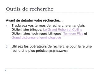 Outils de recherche
Avant de débuter votre recherche…
1) Traduisez vos termes de recherche en anglais
Dictionnaire bilingue: Le Grand Robert et Collins
Dictionnaires techniques bilingues: Termium Plus et
Grand dictionnaire terminologique
2) Utilisez les opérateurs de recherche pour faire une
recherche plus précise (page suivante)
 