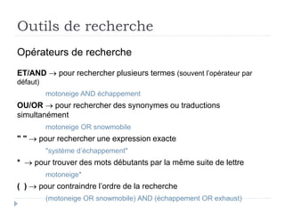 Outils de recherche
Opérateurs de recherche
ET/AND  pour rechercher plusieurs termes (souvent l’opérateur par
défaut)
motoneige AND échappement
OU/OR  pour rechercher des synonymes ou traductions
simultanément
motoneige OR snowmobile
" "  pour rechercher une expression exacte
"système d’échappement"
*  pour trouver des mots débutants par la même suite de lettre
motoneige*
( )  pour contraindre l’ordre de la recherche
(motoneige OR snowmobile) AND (échappement OR exhaust)
 