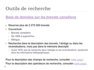 Outils de recherche
Base de données sur les brevets canadiens
 Recense plus de 2 275 000 brevets
 Couverture:
 Brevets canadiens
 De 1869 à aujourd’hui
 Bilingue
 Recherche dans la description des brevets, l’abrégé ou dans les
revendications, mais pas dans le mémoire descriptif.
 Avant 1978, pas de recherche dans l’abrégé ou les revendications, seulement
dans les informations bibliographiques.
Pour la description des champs de recherche, consulter cette page.
Pour la description des opérateurs de recherche, consulter cette page.
 