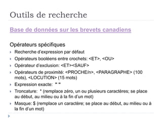 Outils de recherche
Base de données sur les brevets canadiens
Opérateurs spécifiques
 Recherche d’expression par défaut
 Opérateurs booléens entre crochets: <ET>, <OU>
 Opérateur d’exclusion: <ET><SAUF>
 Opérateurs de proximité: <PROCHE/n>, <PARAGRAPHE> (100
mots), <LOCUTION> (15 mots)
 Expression exacte: " "
 Troncature: * (remplace zéro, un ou plusieurs caractères; se place
au début, au milieu ou à la fin d’un mot)
 Masque: $ (remplace un caractère; se place au début, au milieu ou à
la fin d’un mot)
 