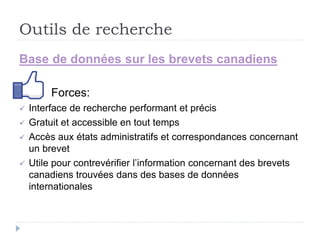 Outils de recherche
Base de données sur les brevets canadiens
Forces:
 Interface de recherche performant et précis
 Gratuit et accessible en tout temps
 Accès aux états administratifs et correspondances concernant
un brevet
 Utile pour contrevérifier l’information concernant des brevets
canadiens trouvées dans des bases de données
internationales
 