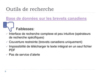 Outils de recherche
Base de données sur les brevets canadiens
Faiblesses:
 Interface de recherche complexe et peu intuitive (opérateurs
de recherche spécifiques)
 Couverture restreinte (brevets canadiens uniquement)
 Impossibilité de télécharger le texte intégral en un seul fichier
PDF
 Pas de service d’alerte
 
