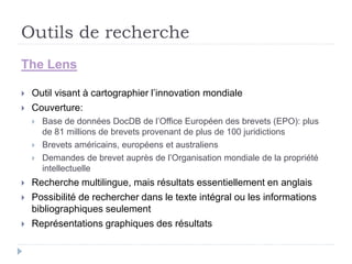 Outils de recherche
The Lens
 Outil visant à cartographier l’innovation mondiale
 Couverture:
 Base de données DocDB de l’Office Européen des brevets (EPO): plus
de 81 millions de brevets provenant de plus de 100 juridictions
 Brevets américains, européens et australiens
 Demandes de brevet auprès de l’Organisation mondiale de la propriété
intellectuelle
 Recherche multilingue, mais résultats essentiellement en anglais
 Possibilité de rechercher dans le texte intégral ou les informations
bibliographiques seulement
 Représentations graphiques des résultats
 