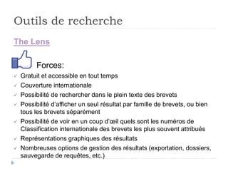 Outils de recherche
The Lens
Forces:
 Gratuit et accessible en tout temps
 Couverture internationale
 Possibilité de rechercher dans le plein texte des brevets
 Possibilité d’afficher un seul résultat par famille de brevets, ou bien
tous les brevets séparément
 Possibilité de voir en un coup d’œil quels sont les numéros de
Classification internationale des brevets les plus souvent attribués
 Représentations graphiques des résultats
 Nombreuses options de gestion des résultats (exportation, dossiers,
sauvegarde de requêtes, etc.)
 