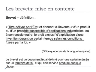 Les brevets: mise en contexte
Brevet – définition :
« Titre délivré par l'État et donnant à l'inventeur d'un produit
ou d'un procédé susceptible d'applications industrielles, ou
à son cessionnaire, le droit exclusif d'exploitation d'une
invention durant un certain temps selon les conditions
fixées par la loi. »
(Office québécois de la langue française)
Le brevet est un document légal délivré pour une certaine durée
sur un territoire défini, et qui doit servir à produire quelque
chose.
 