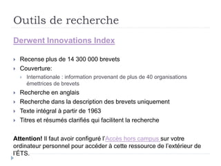 Outils de recherche
Derwent Innovations Index
 Recense plus de 14 300 000 brevets
 Couverture:
 Internationale : information provenant de plus de 40 organisations
émettrices de brevets
 Recherche en anglais
 Recherche dans la description des brevets uniquement
 Texte intégral à partir de 1963
 Titres et résumés clarifiés qui facilitent la recherche
Attention! Il faut avoir configuré l’Accès hors campus sur votre
ordinateur personnel pour accéder à cette ressource de l’extérieur de
l’ÉTS.
 
