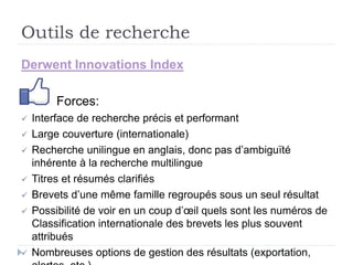 Outils de recherche
Derwent Innovations Index
Forces:
 Interface de recherche précis et performant
 Large couverture (internationale)
 Recherche unilingue en anglais, donc pas d’ambiguïté
inhérente à la recherche multilingue
 Titres et résumés clarifiés
 Brevets d’une même famille regroupés sous un seul résultat
 Possibilité de voir en un coup d’œil quels sont les numéros de
Classification internationale des brevets les plus souvent
attribués
 Nombreuses options de gestion des résultats (exportation,
 