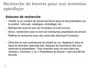 Astuces de recherche
 Vérifier si un numéro de brevet est fourni dans la documentation sur
le produit : site web, catalogue, emballage, etc.
 Rechercher avec le nom de l’inventeur (s’il est connu);
 Sinon, rechercher avec le nom de l’entreprise propriétaire du brevet;
 Raffiner la recherche avec des mots-clés décrivant l’invention.
 Chercher le nom commercial du produit (p. ex. Segway) dans la
base de données nationale des marques de commerce afin d’en
retrouver le propriétaire. Puis chercher avec ce nom dans les
champs « Inventeur » ou « Propriétaire du brevet » dans les BD de
brevets.
Recherche de brevets pour une invention
spécifique
 