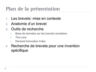 Plan de la présentation
1. Les brevets: mise en contexte
2. Anatomie d’un brevet
3. Outils de recherche
a) Base de données sur les brevets canadiens
b) The Lens
c) Derwent Innovation Index
4. Recherche de brevets pour une invention
spécifique
 